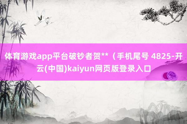 体育游戏app平台破钞者贺**（手机尾号 4825-开云(中国)kaiyun网页版登录入口