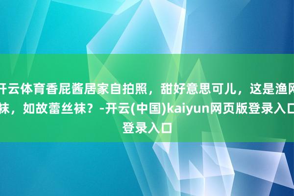 开云体育香屁酱居家自拍照，甜好意思可儿，这是渔网袜，如故蕾丝袜？-开云(中国)kaiyun网页版登录入口