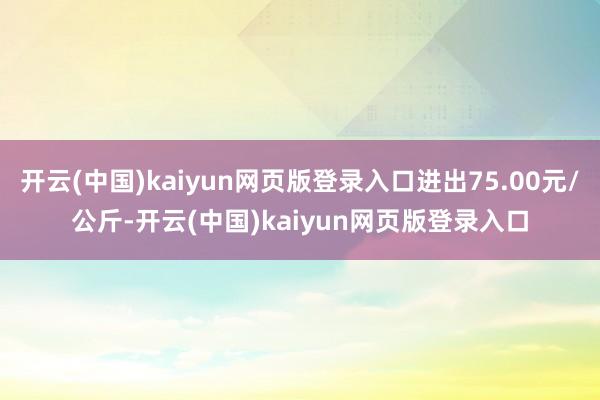 开云(中国)kaiyun网页版登录入口进出75.00元/公斤-开云(中国)kaiyun网页版登录入口