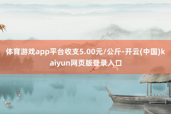 体育游戏app平台收支5.00元/公斤-开云(中国)kaiyun网页版登录入口