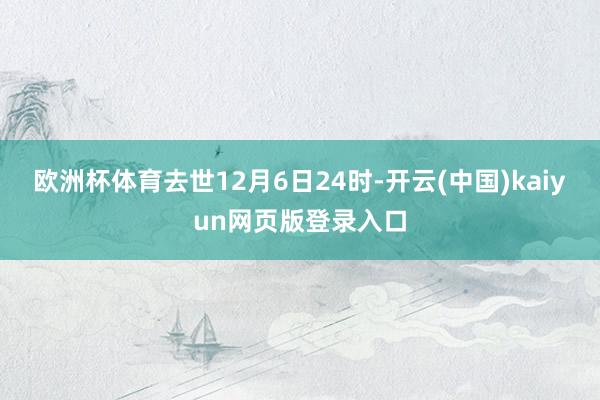 欧洲杯体育去世12月6日24时-开云(中国)kaiyun网页版登录入口