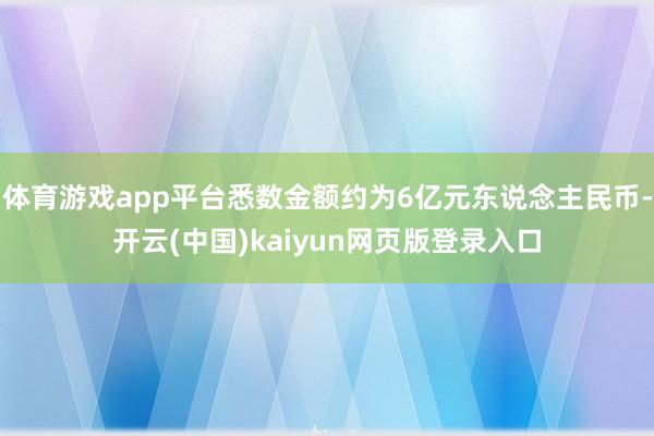 体育游戏app平台悉数金额约为6亿元东说念主民币-开云(中国)kaiyun网页版登录入口