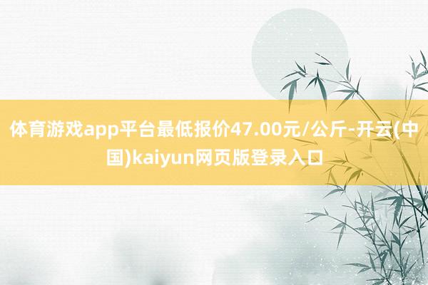 体育游戏app平台最低报价47.00元/公斤-开云(中国)kaiyun网页版登录入口