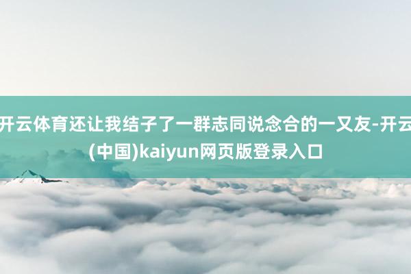 开云体育还让我结子了一群志同说念合的一又友-开云(中国)kaiyun网页版登录入口