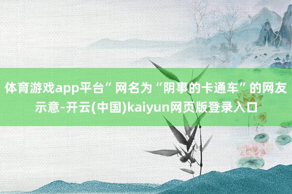 体育游戏app平台”　　网名为“阴事的卡通车”的网友示意-开云(中国)kaiyun网页版登录入口