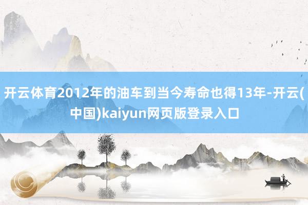 开云体育2012年的油车到当今寿命也得13年-开云(中国)kaiyun网页版登录入口