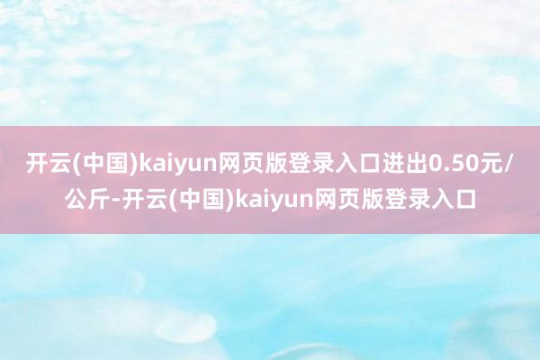开云(中国)kaiyun网页版登录入口进出0.50元/公斤-开云(中国)kaiyun网页版登录入口