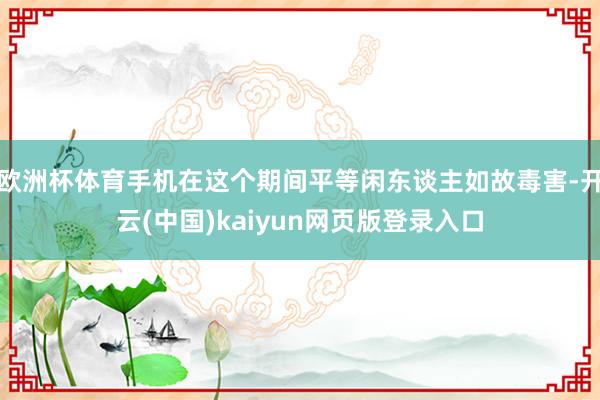 欧洲杯体育手机在这个期间平等闲东谈主如故毒害-开云(中国)kaiyun网页版登录入口