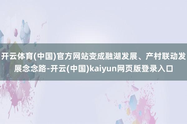 开云体育(中国)官方网站变成融湖发展、产村联动发展念念路-开云(中国)kaiyun网页版登录入口