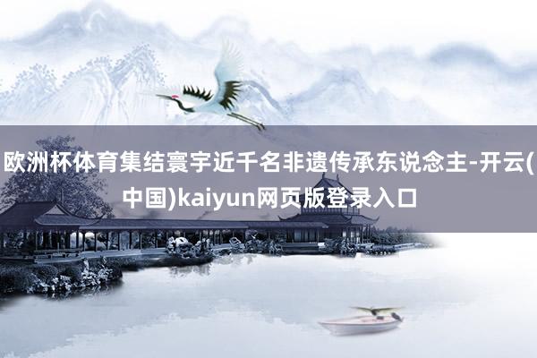 欧洲杯体育集结寰宇近千名非遗传承东说念主-开云(中国)kaiyun网页版登录入口