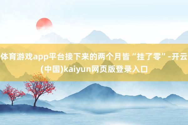 体育游戏app平台接下来的两个月皆“挂了零”-开云(中国)kaiyun网页版登录入口