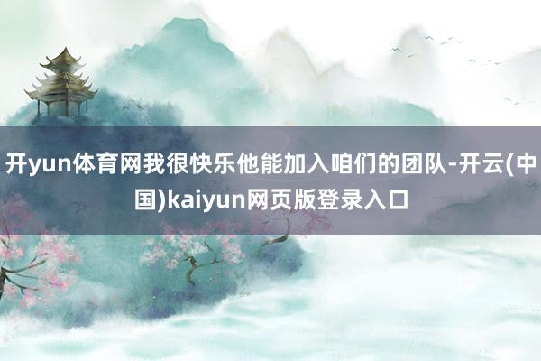 开yun体育网我很快乐他能加入咱们的团队-开云(中国)kaiyun网页版登录入口
