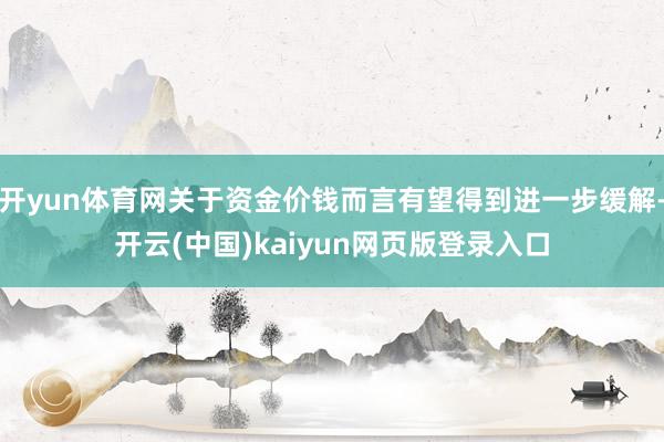 开yun体育网关于资金价钱而言有望得到进一步缓解-开云(中国)kaiyun网页版登录入口