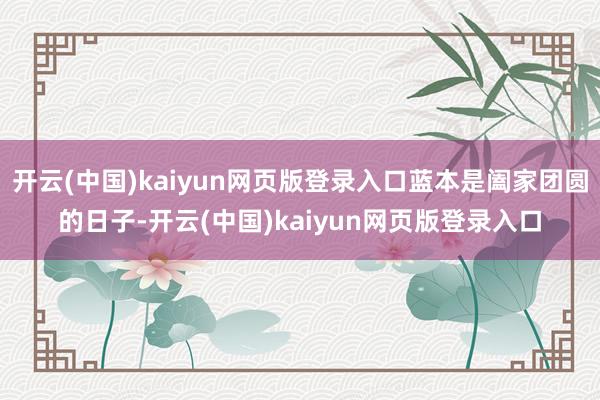 开云(中国)kaiyun网页版登录入口蓝本是阖家团圆的日子-开云(中国)kaiyun网页版登录入口