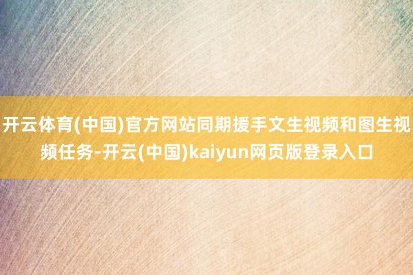 开云体育(中国)官方网站同期援手文生视频和图生视频任务-开云(中国)kaiyun网页版登录入口