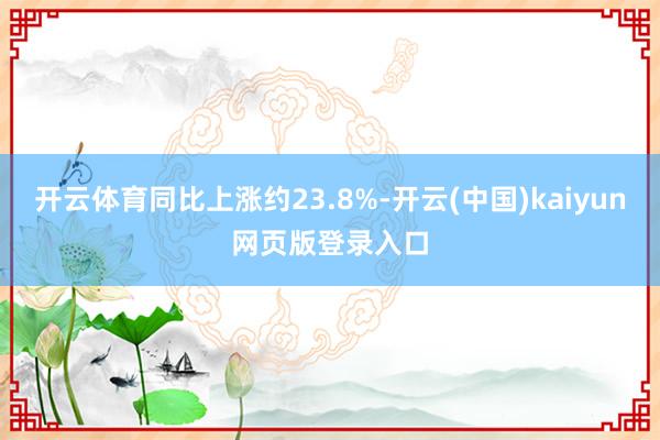开云体育同比上涨约23.8%-开云(中国)kaiyun网页版登录入口