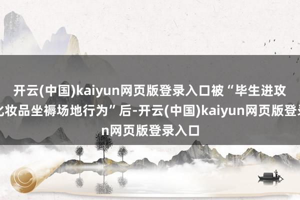 开云(中国)kaiyun网页版登录入口被“毕生进攻从事化妆品坐褥场地行为”后-开云(中国)kaiyun网页版登录入口