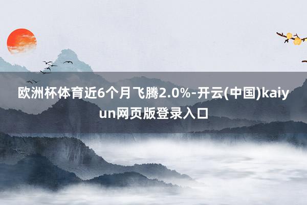 欧洲杯体育近6个月飞腾2.0%-开云(中国)kaiyun网页版登录入口