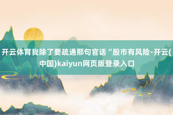 开云体育我除了要疏通那句官话“股市有风险-开云(中国)kaiyun网页版登录入口