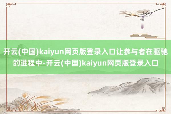 开云(中国)kaiyun网页版登录入口让参与者在驱驰的进程中-开云(中国)kaiyun网页版登录入口