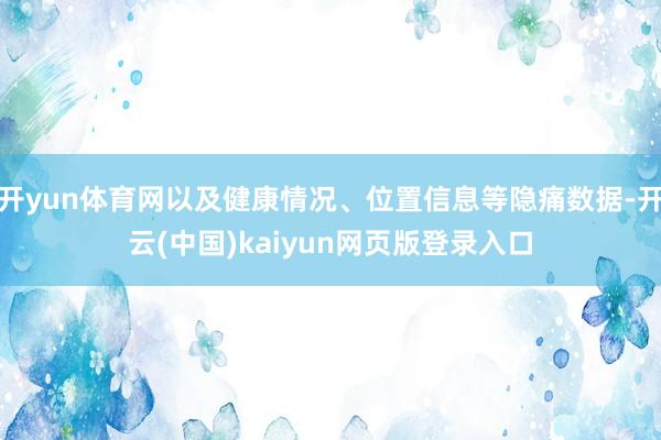 开yun体育网以及健康情况、位置信息等隐痛数据-开云(中国)kaiyun网页版登录入口