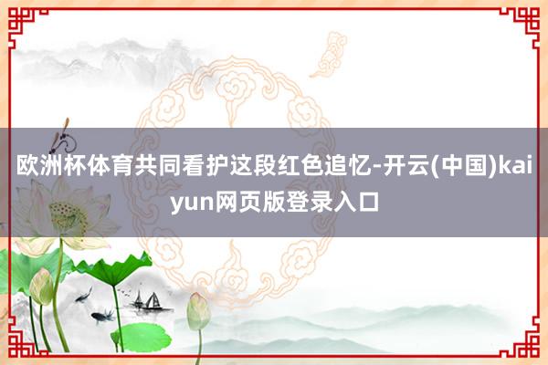 欧洲杯体育共同看护这段红色追忆-开云(中国)kaiyun网页版登录入口