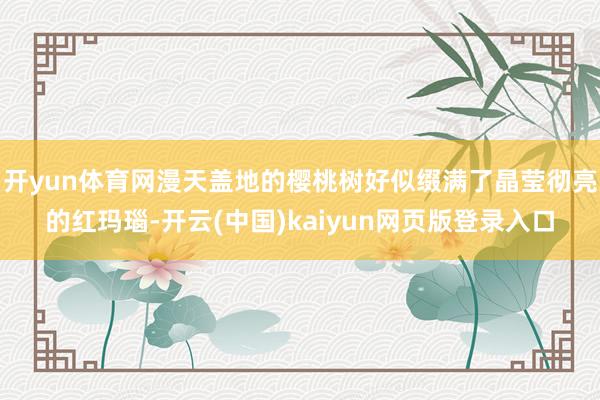 开yun体育网漫天盖地的樱桃树好似缀满了晶莹彻亮的红玛瑙-开云(中国)kaiyun网页版登录入口