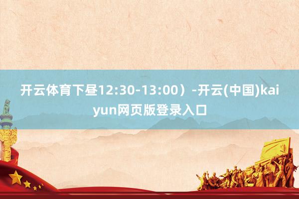 开云体育下昼12:30-13:00）-开云(中国)kaiyun网页版登录入口