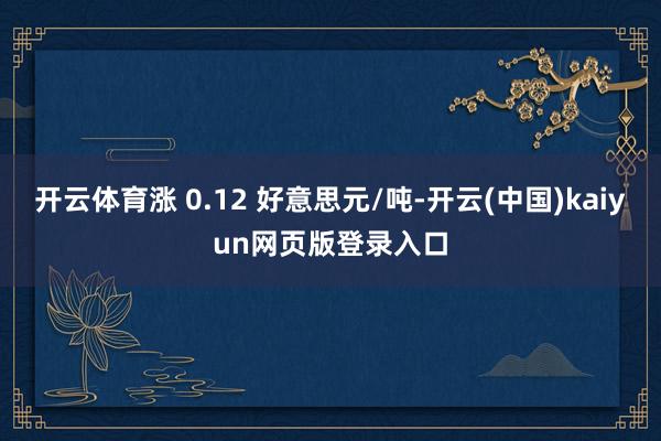 开云体育涨 0.12 好意思元/吨-开云(中国)kaiyun网页版登录入口