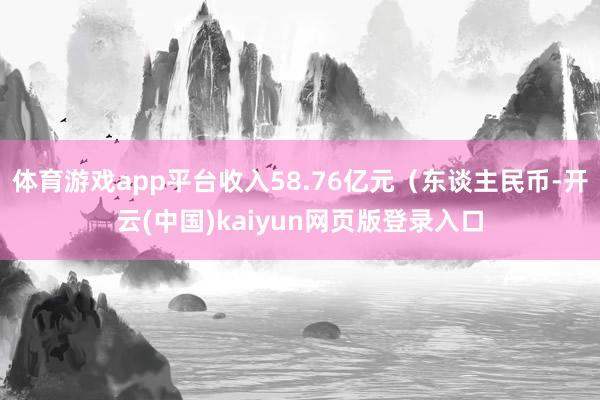 体育游戏app平台收入58.76亿元（东谈主民币-开云(中国)kaiyun网页版登录入口