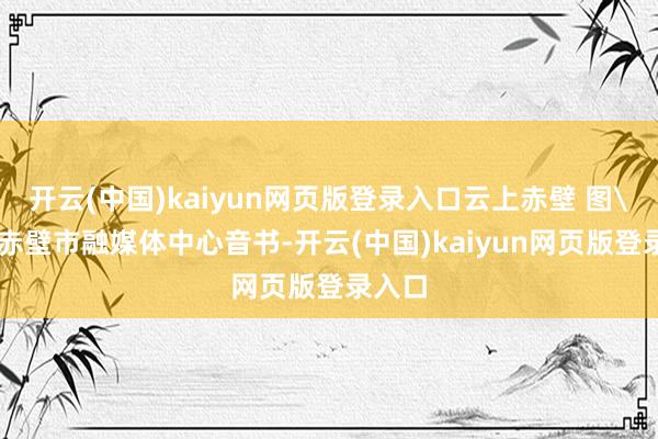 开云(中国)kaiyun网页版登录入口云上赤壁 图\n据赤壁市融媒体中心音书-开云(中国)kaiyun网页版登录入口