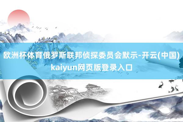 欧洲杯体育俄罗斯联邦侦探委员会默示-开云(中国)kaiyun网页版登录入口