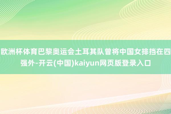 欧洲杯体育　　巴黎奥运会土耳其队曾将中国女排挡在四强外-开云(中国)kaiyun网页版登录入口