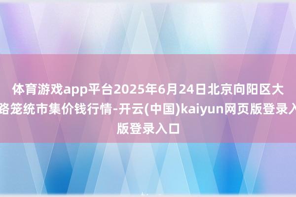 体育游戏app平台2025年6月24日北京向阳区大洋路笼统市集价钱行情-开云(中国)kaiyun网页版登录入口