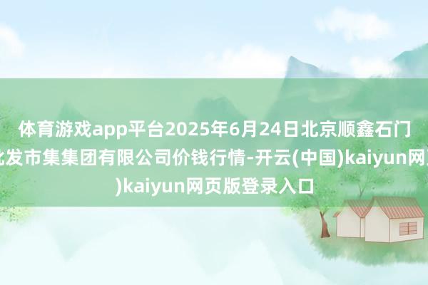 体育游戏app平台2025年6月24日北京顺鑫石门海外农居品批发市集集团有限公司价钱行情-开云(中国)kaiyun网页版登录入口