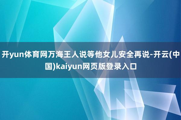开yun体育网万海王人说等他女儿安全再说-开云(中国)kaiyun网页版登录入口