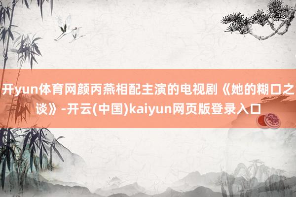 开yun体育网颜丙燕相配主演的电视剧《她的糊口之谈》-开云(中国)kaiyun网页版登录入口