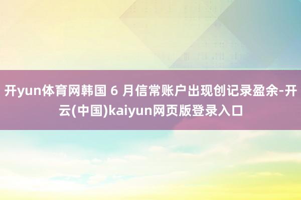 开yun体育网韩国 6 月信常账户出现创记录盈余-开云(中国)kaiyun网页版登录入口