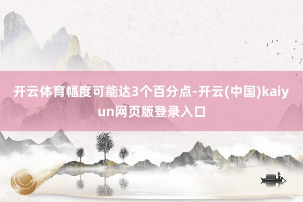 开云体育幅度可能达3个百分点-开云(中国)kaiyun网页版登录入口