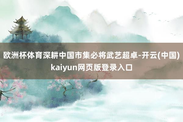欧洲杯体育深耕中国市集必将武艺超卓-开云(中国)kaiyun网页版登录入口