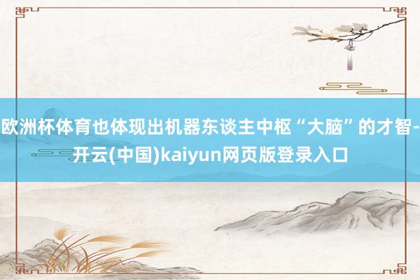 欧洲杯体育也体现出机器东谈主中枢“大脑”的才智-开云(中国)kaiyun网页版登录入口