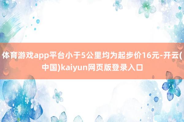 体育游戏app平台小于5公里均为起步价16元-开云(中国)kaiyun网页版登录入口