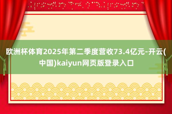 欧洲杯体育2025年第二季度营收73.4亿元-开云(中国)kaiyun网页版登录入口