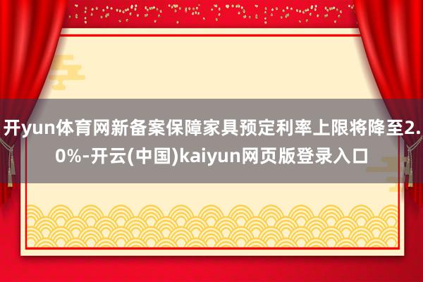 开yun体育网新备案保障家具预定利率上限将降至2.0%-开云(中国)kaiyun网页版登录入口