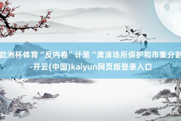 欧洲杯体育“反内卷”计策“肃清场所保护和市集分割-开云(中国)kaiyun网页版登录入口