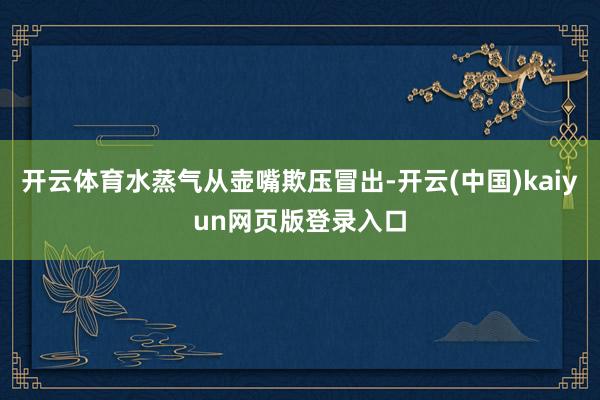 开云体育水蒸气从壶嘴欺压冒出-开云(中国)kaiyun网页版登录入口