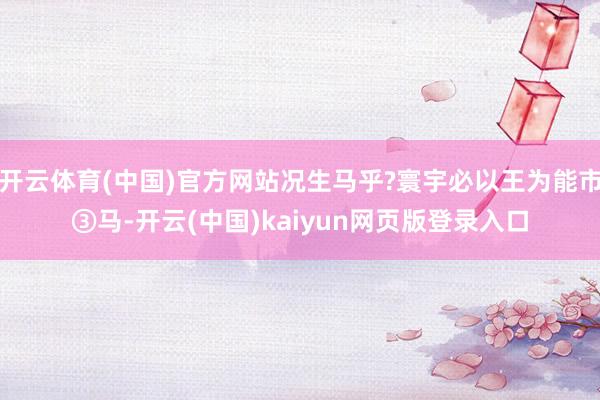 开云体育(中国)官方网站况生马乎?寰宇必以王为能市③马-开云(中国)kaiyun网页版登录入口