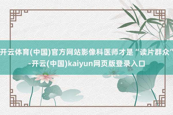 开云体育(中国)官方网站影像科医师才是“读片群众”-开云(中国)kaiyun网页版登录入口