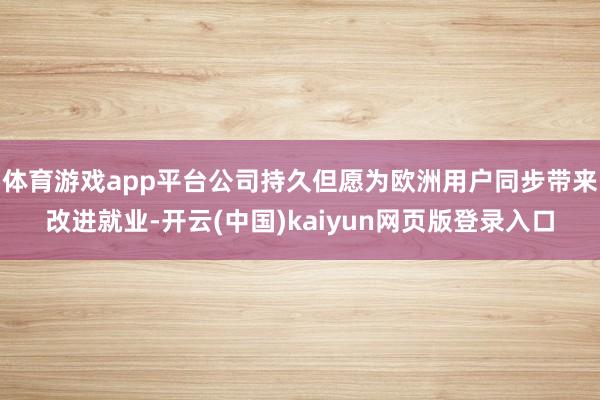体育游戏app平台公司持久但愿为欧洲用户同步带来改进就业-开云(中国)kaiyun网页版登录入口