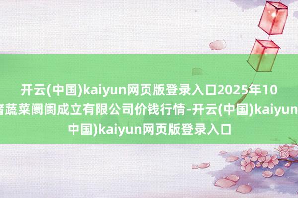 开云(中国)kaiyun网页版登录入口2025年10月18日浙江良渚蔬菜阛阓成立有限公司价钱行情-开云(中国)kaiyun网页版登录入口